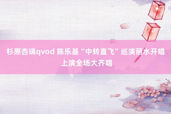 杉原杏璃qvod 陈乐基“中转直飞”巡演丽水开唱 上演全场大齐唱