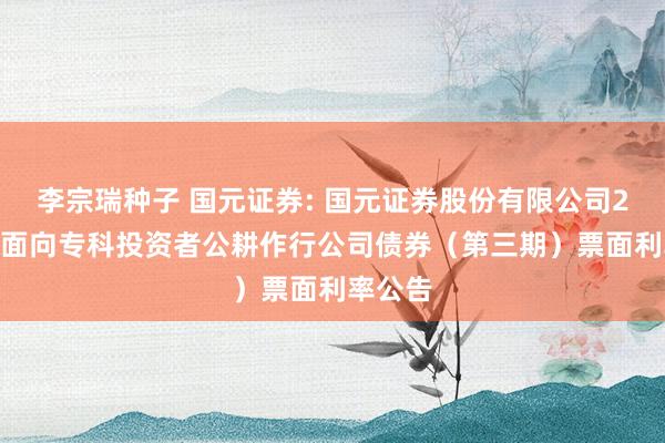 李宗瑞种子 国元证券: 国元证券股份有限公司2024年面向专科投资者公耕作行公司债券(第三期)票面利率公告