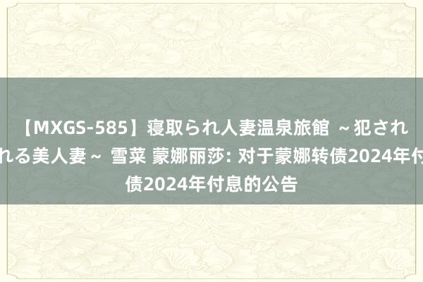 【MXGS-585】寝取られ人妻温泉旅館 ~犯され願望、濡れる美人妻~ 雪菜 蒙娜丽莎: 对于蒙娜转债2024年付息的公告