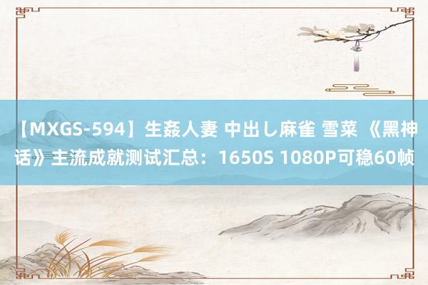 【MXGS-594】生姦人妻 中出し麻雀 雪菜 《黑神话》主流成就测试汇总:1650S 1080P可稳60帧