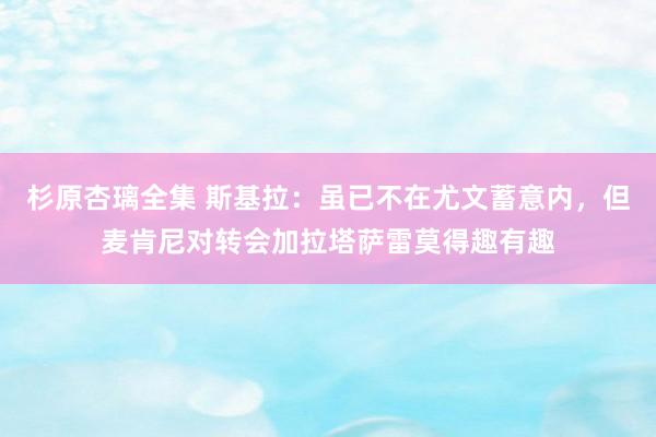 杉原杏璃全集 斯基拉：虽已不在尤文蓄意内，但麦肯尼对转会加拉塔萨雷莫得趣有趣