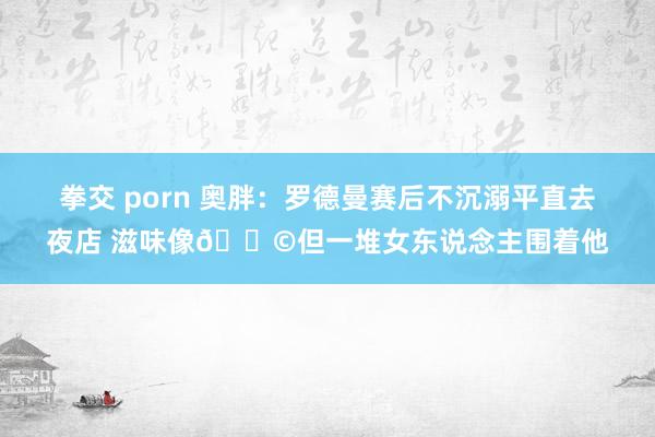 拳交 porn 奥胖：罗德曼赛后不沉溺平直去夜店 滋味像?但一堆女东说念主围着他